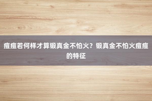 痘痘若何样才算锻真金不怕火？锻真金不怕火痘痘的特征