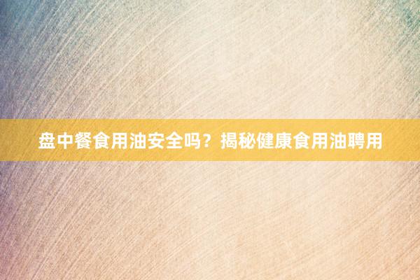 盘中餐食用油安全吗？揭秘健康食用油聘用